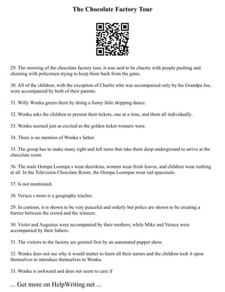 The Chocolate Factory Tour
29. The morning of the chocolate factory tour, it was said to be chaotic with people pushing and
shouting with policemen trying to keep them back from the gates.
30. All of the children, with the exception of Charlie who was accompanied only by his Grandpa Joe,
were accompanied by both of their parents.
31. Willy Wonka greets them by doing a funny little skipping dance.
32. Wonka asks the children to present their tickets, one at a time, and them all individually.
33. Wonka seemed just as excited as the golden ticket winners were.
34. There is no mention of Wonka s father.
35. The group has to make many right and left turns that take them deep underground to arrive at the
chocolate room.
36. The male Oompa Loompa s wear deerskins, women wear fresh leaves, and children wear nothing
at all. In the Television Chocolate Room, the Oompa Loompas wear red spacesuits.
37. Is not mentioned.
38. Veruca s mom is a geography teacher.
29. In contrast, it is shown to be very peaceful and orderly but police are shown to be creating a
barrier between the crowd and the winners.
30. Violet and Augustus were accompanied by their mothers, while Mike and Veruca were
accompanied by their fathers.
31. The visitors to the factory are greeted first by an automated puppet show.
32. Wonka does not see why it would matter to learn all their names and the children took it upon
themselves to introduce themselves to Wonka.
33. Wonka is awkward and does not seem to care if
... Get more on HelpWriting.net ...
 