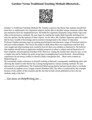 Gardner Versus Traditional Teaching Methods Rhetorical...
Gardner vs Traditional Teaching Methods Mr. Gardner expresses the theory that students should first
learn how to understand a few important subjects and be able to decipher unique situations rather than
just memorize facts for standardized tests. He builds his argument eloquently using mainly logos and
ethos as his persuasive methods. He uses logos by making the reader think logically and digest not
only his opinion, but the opinion of other experts. As for ethos, Mr. Gardner impresses upon the reader
that he has a wealth of knowledge and an extensive background in the subject of education.
Professor Gardner presents logos by quoting psychologists and educators, usage of historical analysis,
and real world examples. This forces the reader to think about their own experiences and how they
were taught and what teaching style would be best for their own children or themselves. He believes
that students should learn to appreciate multiple perspectives about a subject and rid themselves of
their simplistic misconceptions (Gardner 634). However, wiping the mental slate clean he says, is not
a simple task and he furthers his point using logos in paraphrasing Lauren Resnick , disconfirming
experiences do not always suffice to dissolve faulty conceptions and ... Show more content on
Helpwriting.net ...
He consistently makes references to himself working at Harvard, consequently establishing ethos and
allowing the reader to infer that he has a strong background in various teaching methods. He also
discusses his own publication; The Unschooled Mind saying that he had previously done a vast body
of research on students at Ivy League schools (Gardner 626). His ethos is reinforced by this example
because of the caliber of this research and the fact that he had a book published on how the top
students study at the best
... Get more on HelpWriting.net ...
 