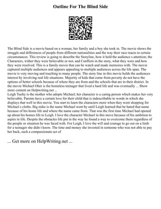 Outline For The Blind Side
The Blind Side is a movie based on a woman, her family and a boy she took in. The movie shows the
struggle and differences of people from different nationalities and the way their race reacts to certain
circumstances. This review is going to describe the Storyline, how it held the audience s attention; the
Characters, wither they were believable or not; and Conflicts in the story, what they were and how
they were resolved. This is a family movie that can be watch and made memoires with. The movie
captured multiple audiences and appears appealing to multiple audiences across the life span. The
movie is very moving and touching to many people. The story line in this movie holds the audiences
interest by involving real life situations. Majority of kids that come from poverty do not have the
options of better schools because of where they are from and the schools that are in their district. In
the movie Michael Oher is the homeless teenager that lived a hard life and was eventually ... Show
more content on Helpwriting.net ...
Leigh Tuohy is the mother who adopts Michael; her character is a caring person which makes her very
believable. Parents have a certain love for their child that is indescribable to words in which she
displays that well in this movie. You start to learn the characters more when they went shopping for
Michael s cloths. Big mike is the name Michael went by until Leigh learned that he hated that name
because of his home life and where the name came from. That was the first time Michael had opened
up about his homes life to Leigh. I love the character Michael in this move because of his ambition to
aspire in life. Despite the obstacles life put in the way he found a way to overcome them regardless of
the people or situation he was faced with. For Leigh, I love the will and courage to go out on a limb
for a teenager she didn t know. The time and money she invested in someone who was not able to pay
her back, such a compassionate act of
... Get more on HelpWriting.net ...
 