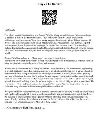 Essay on La Rotonda
La Rotonda
One of the great architects in time was Andrea Palladio, who was made famous for his magnificent
Villas built in Italy in the fifteen hundreds. To do so he drew from the Greek and Roman s
architecture, studying many of their finest works, to create his masterful villas. This process would
develop into a style of architecture, which became known as Palladianism. This style has inspired
buildings which have dominated the landscape for the last four hundred years. These buildings
include: English castles, American public buildings, Swiss railroad stations, Spanish libraries, Tuscan
villas and Canadian hotels. Many of these buildings are considered to be the great buildings of the
world.
Andrea Palladio was born in ... Show more content on Helpwriting.net ...
That is what set it apart from Palladio s other villas; however, what distinguishes la Rotonda from all
other building is its delicate balance of form and function.
Architecture is often mistaken as purely an art form, when in actually it is where art and engineering
or art and practicality meet. For example, painting is an art, when preformed well it yields a beautiful
picture that evokes a deep human reaction and brings pleasure to its viewer, however this painting
provides no function, it cannot shield us from the rain or protect us from the wind or snow, it is purely
form. An insulated aluminum shed provides shelter and protection from Mother Nature; however, it is
a purely functional building, it was drawn by an engineer, not conceived by an artist to have form. The
culmination of form and function is Architecture, the Greeks and Romans fathered this idea and
Palladio s study of roman architecture taught him his valuable truth.
As a good Architect Palladio first looks at function, the structure is a building it mush have four sturdy
walls and a tight sound roof, it must be well grounded with a proper foundation as to not sink. Next,
the building is a house; it must have a proper entrance, a flowing floor plan, and adequate living
spaces. Finally, what are the needs and wishes of the future residents; this will dictate the number,
size, and types of rooms necessary. After all of these issues
... Get more on HelpWriting.net ...
 