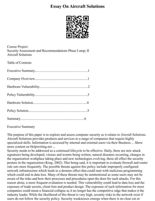 Essay On Aircraft Solutions
Course Project:
Security Assessment and Recommendations Phase I amp; II
Aircraft Solutions
Table of Contents
Executive Summary..............................................................1
Company Overview..............................................................1
Hardware Vulnerability.........................................................2
Policy Vulnerability..............................................................3
Hardware Solution...............................................................4
Policy Solution.....................................................................5
Summary...........................................................................6
Executive Summary
The purpose of this paper is to explore and assess computer security as it relates to Aircraft Solutions.
Aircraft Solutions provides products and services to a range of companies that require highly
specialized skills. Information is accessed by internal and external users via their Business ... Show
more content on Helpwriting.net ...
Security needs to be addressed as a continued lifecycle to be effective. Daily, there are new attack
signatures being developed, viruses and worms being written, natural disasters occurring, changes in
the organization workplace taking place and new technologies evolving, these all effect the security
posture in the organization (King, 2002). This being said, it is important to evaluate firewall and router
rule sets more frequently. The possible threats against this policy include improperly configured
network infrastructure which leads to a domino effect that could start with malicious programming
which could end in data loss. Many of these threats may be unintentional as some users may not be
aware of the risks and how their processes and procedures open the door for such attacks. For this
reason alone, a more frequent evaluation is needed. This vulnerability could lead to data loss and the
exposure of trade secrets, client lists and product design. The exposure of such information for most
companies could mean a financial collapse as it no longer has the competitive edge that makes it the
industry leader. While the likelihood of this threat is very high, security risks to the network exist if
users do not follow the security policy. Security weaknesses emerge when there is no clear cut or
 