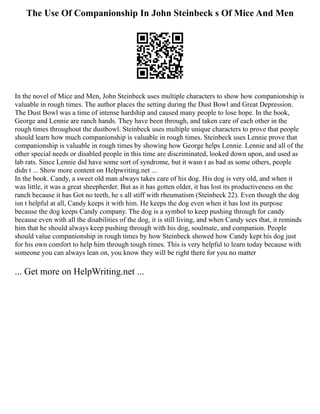 The Use Of Companionship In John Steinbeck s Of Mice And Men
In the novel of Mice and Men, John Steinbeck uses multiple characters to show how companionship is
valuable in rough times. The author places the setting during the Dust Bowl and Great Depression.
The Dust Bowl was a time of intense hardship and caused many people to lose hope. In the book,
George and Lennie are ranch hands. They have been through, and taken care of each other in the
rough times throughout the dustbowl. Steinbeck uses multiple unique characters to prove that people
should learn how much companionship is valuable in rough times. Steinbeck uses Lennie prove that
companionship is valuable in rough times by showing how George helps Lennie. Lennie and all of the
other special needs or disabled people in this time are discriminated, looked down upon, and used as
lab rats. Since Lennie did have some sort of syndrome, but it wasn t as bad as some others, people
didn t ... Show more content on Helpwriting.net ...
In the book. Candy, a sweet old man always takes care of his dog. His dog is very old, and when it
was little, it was a great sheepherder. But as it has gotten older, it has lost its productiveness on the
ranch because it has Got no teeth, he s all stiff with rheumatism (Steinbeck 22). Even though the dog
isn t helpful at all, Candy keeps it with him. He keeps the dog even when it has lost its purpose
because the dog keeps Candy company. The dog is a symbol to keep pushing through for candy
because even with all the disabilities of the dog, it is still living, and when Candy sees that, it reminds
him that he should always keep pushing through with his dog, soulmate, and companion. People
should value companionship in rough times by how Steinbeck showed how Candy kept his dog just
for his own comfort to help him through tough times. This is very helpful to learn today because with
someone you can always lean on, you know they will be right there for you no matter
... Get more on HelpWriting.net ...
 