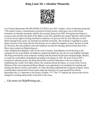 King Louis Xiv s Absolute Monarchy
Luz Cristina Miramontes FR 400 GWAR 4/15/2016 Louis XIV s ballets: a form of absolute monarchy
17th century France, a transformative period for French society, which gave rise to the French
monarchy, an absolute monarchy ruled by the eccentric King Louis XIV. Having become King at a
young 4 years old after the death of his father, Louis XIV, guided by his mentor Mazarin, believed that
it was his divine right to be king and that his authority was given to him by God. Because of such
belief, through God s grace, he instituted an absolute monarchy. The monarch is regarded as a great
figure of power in the sense that his first priority was to make his kingdom, France, the best it could
be. However, the only problem with such ambition was that his ideology did not match that of his ...
Show more content on Helpwriting.net ...
Later redubbed Jean Baptiste Lully for his work in France, Jean Baptiste served the king as the
composer for his court ballets, he helped to catapult the ballet de cour into an even brighter limelight.
The King soon had his court composer working with the famed French poet and playwright, Moliere,
to create the court ballets orchestrated according to his liking. In 1661, the year of Louis XIV s
ascension to absolute power, the King showed the world his dedication to the art of dance by
establishing the world s first ballet school, the Academie Royal de Danse, in a room at the Louvre.
Thirteen of the most experienced Dance Masters were appointed to set standards for teaching and
training the dancers for the court ballets. In 1669, the King established the Academie d Opera, which
would produce and perform French opera under the direction of a man named Pierre Perrin.
Remember this, it s important in the history of ballet. **** The *** indicate the sections that will be
changed in wording and possibly of position in the essay.
... Get more on HelpWriting.net ...
 