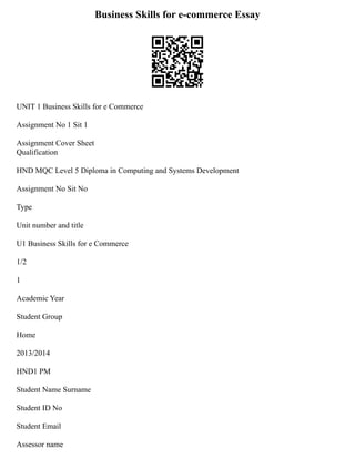 Business Skills for e-commerce Essay
UNIT 1 Business Skills for e Commerce
Assignment No 1 Sit 1
Assignment Cover Sheet
Qualification
HND MQC Level 5 Diploma in Computing and Systems Development
Assignment No Sit No
Type
Unit number and title
U1 Business Skills for e Commerce
1/2
1
Academic Year
Student Group
Home
2013/2014
HND1 PM
Student Name Surname
Student ID No
Student Email
Assessor name
 