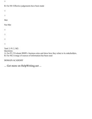 □
B. For M1 Effective judgements have been made
□
□
Met
Not Met
□
□
□
□
Task 2: P1.2, M2:
Questions:
A. For P1.2 Evaluate BMW s business aims and show how they relate to its stakeholders.
B. For M2 A range of sources of information has been used
DOMAIN ACADEMY
... Get more on HelpWriting.net ...
 
