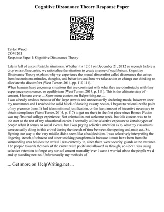 Cognitive Dissonance Theory Response Paper
Taylor Wood
COM 201
Response Paper 1: Cognitive Dissonance Theory
Life is full of uncomfortable situations. Whether it s 12:01 on December 21, 2012 or seconds before a
drop on a rollercoaster, we rationalize the situation to create a sense of equilibrium. Cognitive
Dissonance Theory explains why we experience the mental discomfort called dissonance that arises
from inconsistent attitudes, thoughts, and behaviors and how we take action or change our thinking to
alleviate the discomfort (West Turner, 2014, pp. 110 111).
When humans have encounter situations that are consistent with what they are comfortable with they
experience consonance, or equilibrium (West Turner, 2014, p. 111). This is the ultimate state of
content. Humans crave ... Show more content on Helpwriting.net ...
I was already anxious because of the large crowds and unnecessarily deafening music, however once
my roommates and I reached the solid block of dancing sweaty bodies, I began to rationalize the point
of my presence there. It had taken minimal justification, or the least amount of incentive necessary to
obtain compliance (West Turner, 2014, p. 117) to get me there in the first place since Bronco Fusion
was my first real college experience. Not orientation, not welcome week, but this concert was to be
the start to the rest of my educational career. I normally utilize selective exposure to certain types of
people when it comes to social events, but I was paying selective attention as to what my classmates
were actually doing in this crowd during the stretch of time between the opening and main act. So,
fighting our way to the very middle didn t seem like a bad decision. I was selectively interpreting the
lingering stench of tobacco and other smoking paraphernalia because it must have been from the
surrounding area besides the crowd I was currently in, since there were security guards at the entrance.
The people towards the back of the crowd were polite and allowed us through, so since I was using
selective retention to forget any sort of concert mentality ever I wasn t worried about the people we d
end up standing next to. Unfortunately, my methods of
... Get more on HelpWriting.net ...
 