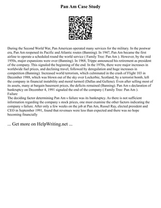 Pan Am Case Study
During the Second World War, Pan American operated many services for the military. In the postwar
era, Pan Am reopened its Pacific and Atlantic routes (Banning). In 1947, Pan Am became the first
airline to operate a scheduled round the world service ( Family Tree: Pan Am ). However, by the mid
1950s, major expansions were over (Banning). In 1968, Trippe announced his retirement as president
of the company. This signaled the beginning of the end. In the 1970s, there were major increases in
worldwide fuel prices, and declining travel, followed by deregulation and huge increases in
competition (Banning). Increased world terrorism, which culminated in the crash of Flight 103 in
December 1988, which was blown out of the sky over Lockerbie, Scotland, by a terrorist bomb, left
the company in financial instability and moral turmoil (Dallas and Gellene). Even after selling most of
its assets, many at bargain basement prices, the deficits remained (Banning). Pan Am s declaration of
bankruptcy on December 4, 1991 signaled the end of the company ( Family Tree: Pan Am ).
Failure
The deciding factor determining Pan Am s failure was its bankruptcy. As there is not sufficient
information regarding the company s stock prices, one must examine the other factors indicating the
company s failure. After only a few weeks on the job at Pan Am, Russel Ray, elected president and
CEO in September 1991, found that revenues were less than expected and there was no hope
becoming financially
... Get more on HelpWriting.net ...
 