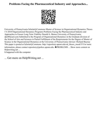 Problems Facing the Pharmaceutical Industry and Approaches...
University of Pennsylvania ScholarlyCommons Master of Science in Organizational Dynamics Theses
5 4 2010 Organizational Dynamics Programs Problems Facing the Pharmaceutical Industry and
Approaches to Ensure Long Term Viability Donald A. Baines University of Pennsylvania,
djtz00@aol.com Submitted to the Program of Organizational Dynamics in the Graduate division of
the School of Arts and Sciences in Partial Fulfillment of the Requirements for the Degree of Master of
Science in the Organizational Dynamics at the University of Pennsylvania Advisor: Richard Bayney
This paper is posted at ScholarlyCommons. http://repository.upenn.edu/od_theses_msod/33 For more
information, please contact repository@pobox.upenn.edu. PROBLEMS ... Show more content on
Helpwriting.net ...
It happened with the computer
... Get more on HelpWriting.net ...
 