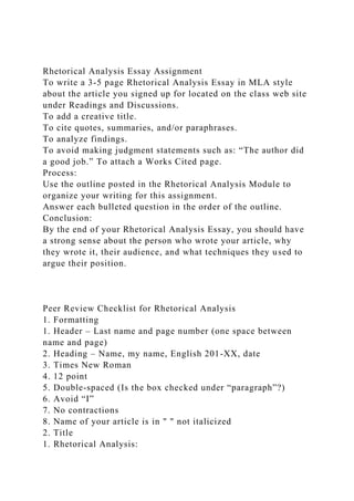 Rhetorical Analysis Essay Assignment
To write a 3-5 page Rhetorical Analysis Essay in MLA style
about the article you signed up for located on the class web site
under Readings and Discussions.
To add a creative title.
To cite quotes, summaries, and/or paraphrases.
To analyze findings.
To avoid making judgment statements such as: “The author did
a good job.” To attach a Works Cited page.
Process:
Use the outline posted in the Rhetorical Analysis Module to
organize your writing for this assignment.
Answer each bulleted question in the order of the outline.
Conclusion:
By the end of your Rhetorical Analysis Essay, you should have
a strong sense about the person who wrote your article, why
they wrote it, their audience, and what techniques they used to
argue their position.
Peer Review Checklist for Rhetorical Analysis
1. Formatting
1. Header – Last name and page number (one space between
name and page)
2. Heading – Name, my name, English 201-XX, date
3. Times New Roman
4. 12 point
5. Double-spaced (Is the box checked under “paragraph”?)
6. Avoid “I”
7. No contractions
8. Name of your article is in " " not italicized
2. Title
1. Rhetorical Analysis:
 
