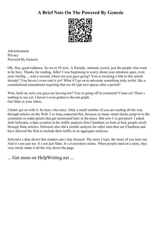 A Brief Note On The Powered By Genesis
Advertisement
Privacy
Powered By Genesis
OK, fine, good riddance. So we re 95 now. A friendly, intimate crowd, just the people who want
to be here. Thanks for reading, folks! I was beginning to worry about your attention span, even
your intellig ... wait a second, where are you guys going? You re tweeting a link to this article
already? You haven t even read it yet! What if I go on to advocate something truly awful, like a
constitutional amendment requiring that we all type two spaces after a period?
Wait, hold on, now you guys are leaving too? You re going off to comment? Come on! There s
nothing to say yet. I haven t even gotten to the nut graph.
Get Slate in your inbox.
I better get on with it. So here s the story: Only a small number of you are reading all the way
through articles on the Web. I ve long suspected this, because so many smart alecks jump in to the
comments to make points that get mentioned later in the piece. But now I ve got proof. I asked
Josh Schwartz, a data scientist at the traffic analysis firm Chartbeat, to look at how people scroll
through Slate articles. Schwartz also did a similar analysis for other sites that use Chartbeat and
have allowed the firm to include their traffic in its aggregate analyses.
Schwartz s data shows that readers can t stay focused. The more I type, the more of you tune out.
And it s not just me. It s not just Slate. It s everywhere online. When people land on a story, they
very rarely make it all the way down the page.
... Get more on HelpWriting.net ...
 