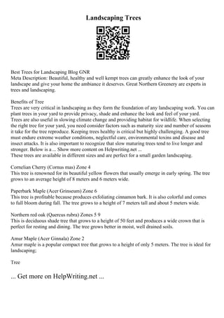 Landscaping Trees
Best Trees for Landscaping Blog GNR
Meta Description: Beautiful, healthy and well kempt trees can greatly enhance the look of your
landscape and give your home the ambiance it deserves. Great Northern Greenery are experts in
trees and landscaping.
Benefits of Tree
Trees are very critical in landscaping as they form the foundation of any landscaping work. You can
plant trees in your yard to provide privacy, shade and enhance the look and feel of your yard.
Trees are also useful in slowing climate change and providing habitat for wildlife. When selecting
the right tree for your yard, you need consider factors such as maturity size and number of seasons
it take for the tree reproduce. Keeping trees healthy is critical but highly challenging. A good tree
must endure extreme weather conditions, neglectful care, environmental toxins and disease and
insect attacks. It is also important to recognize that slow maturing trees tend to live longer and
stronger. Below is a ... Show more content on Helpwriting.net ...
These trees are available in different sizes and are perfect for a small garden landscaping.
Cornelian Cherry (Cornus mas) Zone 4
This tree is renowned for its beautiful yellow flowers that usually emerge in early spring. The tree
grows to an average height of 8 meters and 6 meters wide.
Paperbark Maple (Acer Grinseum) Zone 6
This tree is profitable because produces exfoliating cinnamon bark. It is also colorful and comes
to full bloom during fall. The tree grows to a height of 7 meters tall and about 5 meters wide.
Northern red oak (Quercus rubra) Zones 5 9
This is deciduous shade tree that grows to a height of 50 feet and produces a wide crown that is
perfect for resting and dining. The tree grows better in moist, well drained soils.
Amur Maple (Acer Ginnala) Zone 2
Amur maple is a popular compact tree that grows to a height of only 5 meters. The tree is ideal for
landscaping;
Tree
... Get more on HelpWriting.net ...
 