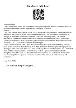 Sino Soviet Split Essay
Sino Soviet Split
Thesis: The reasons for the Sino Soviet split can be placed upon the political, economic and social
difference between the nations; especially the ideological differences.
Political
Long Term * Stalin feared Mao as a rival for the leadership of the communist world * Didn t want
the Cold Warto spread to Asia * Stalin underestimated the CCP * Believed the GMD would be
stronger, * Wanted the communists to unite * Even when the victory of the CCP seemed
inevitable. * Mao became convinced that Stalin wanted a divided and weak China to leave the
USSR dominant in Asia. * He saw Stalin s policies as self interested rather than true revolutionary
doctrines * The ... Show more content on Helpwriting.net ...
* Sino Soviet border war, 1969 * The Chinese denounced the Soviets for not returning territory
taken by the Russians in the last century. * In 1969, the frontier dispute erupted into a proper war.
By August of the same year, there was a clear possibility of all out war between the two Communist
states, and thus the danger of the conflict turning nuclear. Fighting continued sporadically
throughout most of the year. * In the end there was no escalation to a nuclear war. However the
war dad brought the two greatest communist countries to the brink of it. 1969 is seen by n *
Economic
Long Term * The
... Get more on HelpWriting.net ...
 