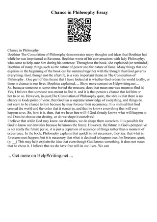 Chance in Philosophy Essay
Chance in Philosophy
Boethius The Consolation of Philosophy demonstrates many thoughts and ideas that Boethius had
while he was imprisoned at Ravenna. Boethius wrote of his conversations with lady Philosophy,
who came to help cure him during his sentence. Throughout the book, she explained (or reminded)
Boethius of many things such as the nature of power and the nature of fame. Many things that she
explains in the beginning of the book can be summed together with the thought that God governs
everything. God, though not the afterlife, is a very important theme in The Consolation of
Philosophy . One part of this theme that I have looked at is whether God orders the world totally, or
there is chance in our lives. Boethius explained, ... Show more content on Helpwriting.net ...
So, because someone at some time buried the treasure, does that mean one was meant to find it?
Yes, I believe that someone was meant to find it, and it is that person s chance that led him or
her to do so. However, in quot;The Consolation of Philosophy quot;, the idea is that there is no
chance in Gods point of view; that God has a supreme knowledge of everything, and things do
not seem to be chance to him because he may foresee their occurrence. It is implied that God
created the world and the order that it stands in, and that he knows everything that will ever
happen to us. So, how is it, then, that we have free will if God already knows what will happen to
us? Does he choose our destiny, or do we shape it ourselves?
I believe that while God may know our destinies, we do shape them ourselves. It is possible for
God to know our destinies because he knows the future. However, the future in God s perspective
is not really the future per se, it is just a depiction of sequence of things rather than a moment of
occurrence. In the book, Philosophy explains that quot;It is not necessary, they say, that what is
foreseen must happen, but it is necessary that what is destined to happen must be foreseen. quot;
(p. __) This may help explain the idea that even though God knows something, it does not mean
that he chose it. I believe that we do have free will in our lives. We can
... Get more on HelpWriting.net ...
 