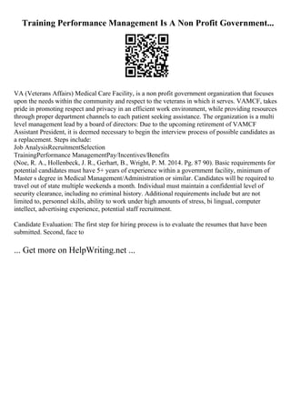 Training Performance Management Is A Non Profit Government...
VA (Veterans Affairs) Medical Care Facility, is a non profit government organization that focuses
upon the needs within the community and respect to the veterans in which it serves. VAMCF, takes
pride in promoting respect and privacy in an efficient work environment, while providing resources
through proper department channels to each patient seeking assistance. The organization is a multi
level management lead by a board of directors: Due to the upcoming retirement of VAMCF
Assistant President, it is deemed necessary to begin the interview process of possible candidates as
a replacement. Steps include:
Job AnalysisRecruitmentSelection
TrainingPerformance ManagementPay/Incentives/Benefits
(Noe, R. A., Hollenbeck, J. R., Gerhart, B., Wright, P. M. 2014. Pg. 87 90). Basic requirements for
potential candidates must have 5+ years of experience within a government facility, minimum of
Master s degree in Medical Management/Administration or similar. Candidates will be required to
travel out of state multiple weekends a month. Individual must maintain a confidential level of
security clearance, including no criminal history. Additional requirements include but are not
limited to, personnel skills, ability to work under high amounts of stress, bi lingual, computer
intellect, advertising experience, potential staff recruitment.
Candidate Evaluation: The first step for hiring process is to evaluate the resumes that have been
submitted. Second, face to
... Get more on HelpWriting.net ...
 