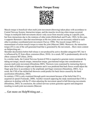 Muscle Torque Essay
Muscle torque is beneficial when multi joint movement (throwing) taken place with accordance to
Central Nervous System, Interaction torque, and the muscles involving when torque occurred.
Torque in multijoint limb movements doesn t only occur from muscles acting at a specific joint,
but from interactions due to the rotations of other joints (Hollerbach and FLash, 1982). In this case,
it supports Bernstein s idea that muscletorque at the two joints was not necessary related to each
other to produce coordinated joint movement (Turvey 1990). The muscle torque (MT) is a
measurement of action muscle torque to rotate the joint (Marconi 2008). Moreover, the interaction
torque (IT) is one of the self generated load that is generated by the movement... Show more content
on Helpwriting.net ...
Shoulder deceleration before ball release is not produced by active shoulder antagonist MT, but it
is influenced by IT from elbow extension (Hore, 2010). As a result, MT is predominantly driven by
elbow extensor MT (Hore, 2010).
In a similar study, the Central Nervous System (CNS) is required to generate motor commands by
taking net torque, muscle torque, interaction torque, gravitational torque into consideration to
execute multi joint movement (Hirashima 2003). Throwers were examined by instructing them to
throw balls of different weights and diameter and it was predicted that back forces would adjust the
finger grip force in accordance to the amplitude and finger extension (Harashima, 2003). As a
result, the CNS of the skilled ball throwers could predict for back forces caused by the hand
acceleration (Hirashima, 2003).
In contrary, CNS is only examined through quick movement because of the belief that IT is
acquired on speed (Yamasaki, 2008). Another research opposing the study mentioned that CNS is
unknown in dealing with the IT when adjusting the movement speed in ball throwing movements
(Hirashima, 2003). In conclusion, the central nervous system generates agonist and antagonist
resulting in multi joint movements (Marconi
... Get more on HelpWriting.net ...
 