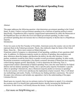 Political Majority and Federal Spending Essay
Abstract
This paper addresses the following question: what determines government spending in the United
States. In short, I believe real government spending to be a function of partisan political control.
Specifically, I hypothesizes that a majority congressional representation by either the Democrats or
the Republicans does not affect the level real federal government spending. In other words,
government spending does not increase due to a Democrat majority or decline due to a Republican
majority.
Introduction
Every two years on the first Tuesday in November, Americans across the country vote on who will
represent them in the Federal government. Thusly, they indirectly shape the future of the United
States. Since the ... Show more content on Helpwriting.net ...
If partisan control of congress is a determinant of real spending, a plethora of new questions shall
arise. In addition, if a Democrat majority results in a decline of spending, then academics and
draw inferences about the budget, and therefore the deficit, the day after elections. Ceteris
paribus, academics would be more likely to predict overall government spending. In other words,
Keynesian economists would predict a less drastic economic downturn if Democrats have majority
control during stagnate growth. Specifically, I wish to determine the following. First, is
congressional control a determinant of federal spending? Next, does the same hold true for federal
defense and non defense spending? Finally, does a specific party majority foreshadow a specific
effect on spending? Alternatively, does a Democrat majority predict an increase in spending?
In the next section, I will review and discuss the implications of prior research. Then, I will detail
my methodology and results. Finally, I will discuss my finding and draw conclusions. The end of
the paper cites references and includes any appendices vital to the understanding of the paper.
Literature Review
Based upon my research, there are two primary motives for legislators to spend: (1) to stimulate
the economy and (2) to benefit their represented district, thereby increasing the likelihood of
reelection. In this section, I will briefly discuss the former. I will cover the latter in
... Get more on HelpWriting.net ...
 