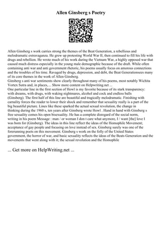 Allen Ginsberg s Poetry
Allen Ginsberg s work carries strong the themes of the Beat Generation, a rebellious and
melodramatic extravaganza. He grew up protesting World War II, then continued to fill his life with
drugs and rebellion. He wrote much of his work during the Vietnam War, a highly opposed war that
caused much distress especially in the young male demographic because of the draft. While often
containing anti war and anti government rhetoric, his poems usually focus on amorous connections
and the troubles of his time. Ravaged by drugs, depression, and debt, the Beat Generationsees many
of its core themes in the work of Allen Ginsberg.
Ginsberg s anti war sentiments show clearly throughout many of his poems, most notably Wichita
Vortex Sutra and, in places,... Show more content on Helpwriting.net ...
One particular line in the first section of Howl is my favorite because of its stark transparency:
with dreams, with drugs, with waking nightmares, alcohol and cock and endless balls
(Ginsberg). The first half of this line are beautiful and tragically melodramatic. Finishing with
carnality forces the reader to lower their shock and remember that sexuality really is a part of the
big beautiful picture. Lines like these sparked the actual sexual revolution, the change in
thinking during the 1960 s, ten years after Ginsberg wrote Howl . Hand in hand with Ginsberg s
free sexuality comes his open bisexuality. He has a complete disregard of the social norm,
writing in his poem Message : man / or woman I don t care what anymore, I / want [the] love I
was born for (Ginsberg). The ideas in this line reflect the ideas of the Homophile Movement;
acceptance of gay people and focusing on love instead of sex. Ginsberg surely was one of the
forerunning poets on this movement. Ginsberg s work on the folly of the United States
government, the horror of war, and basic sexuality reflects the ideas of the Beats Generation and the
movements that went along with it; the sexual revolution and the Homophile
... Get more on HelpWriting.net ...
 