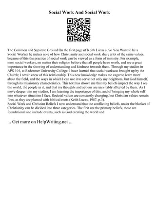 Social Work And Social Work
The Common and Separate Ground On the first page of Keith Lucas s, So You Want to be a
Social Worker he makes note of how Christianity and social work share a lot of the same values,
because of this the practice of social work can be viewed as a form of ministry. For example,
most social workers, no matter their religion believe that all people have worth, and see a great
importance in the showing of understanding and kindness towards them. Through my studies in
APS 101, at Redeemer University College, I have learned that social workwas brought up by the
Church; I never knew of this relationship. This new knowledge makes me eager to learn more
about the field, and the ways in which I can use it to serve not only my neighbors, but God himself,
through its missionary characteristics. This text has shown me that my beliefs impact the way I see
the world, the people in it, and that my thoughts and actions are inevitably affected by them. As I
move deeper into my studies, I am learning the importance of this, and of bringing my whole self
into whatever situations I face. Societal values are constantly changing, but Christian values remain
firm, as they are planted with biblical roots (Keith Lucas, 1987, p.3).
Social Work and Christian Beliefs I now understand that the conflicting beliefs, under the blanket of
Christianity can be divided into three categories. The first are the primary beliefs, these are
foundational and include events, such as God creating the world and
... Get more on HelpWriting.net ...
 