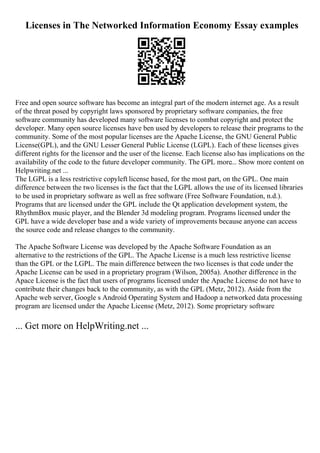 Licenses in The Networked Information Economy Essay examples
Free and open source software has become an integral part of the modern internet age. As a result
of the threat posed by copyright laws sponsored by proprietary software companies, the free
software community has developed many software licenses to combat copyright and protect the
developer. Many open source licenses have ben used by developers to release their programs to the
community. Some of the most popular licenses are the Apache License, the GNU General Public
License(GPL), and the GNU Lesser General Public License (LGPL). Each of these licenses gives
different rights for the licensor and the user of the license. Each license also has implications on the
availability of the code to the future developer community. The GPL more... Show more content on
Helpwriting.net ...
The LGPL is a less restrictive copyleft license based, for the most part, on the GPL. One main
difference between the two licenses is the fact that the LGPL allows the use of its licensed libraries
to be used in proprietary software as well as free software (Free Software Foundation, n.d.).
Programs that are licensed under the GPL include the Qt application development system, the
RhythmBox music player, and the Blender 3d modeling program. Programs licensed under the
GPL have a wide developer base and a wide variety of improvements because anyone can access
the source code and release changes to the community.
The Apache Software License was developed by the Apache Software Foundation as an
alternative to the restrictions of the GPL. The Apache License is a much less restrictive license
than the GPL or the LGPL. The main difference between the two licenses is that code under the
Apache License can be used in a proprietary program (Wilson, 2005a). Another difference in the
Apace License is the fact that users of programs licensed under the Apache License do not have to
contribute their changes back to the community, as with the GPL (Metz, 2012). Aside from the
Apache web server, Google s Android Operating System and Hadoop a networked data processing
program are licensed under the Apache License (Metz, 2012). Some proprietary software
... Get more on HelpWriting.net ...
 