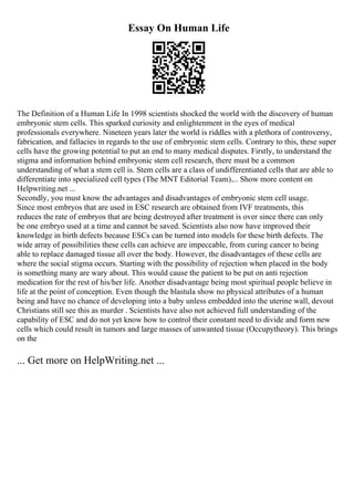 Essay On Human Life
The Definition of a Human Life In 1998 scientists shocked the world with the discovery of human
embryonic stem cells. This sparked curiosity and enlightenment in the eyes of medical
professionals everywhere. Nineteen years later the world is riddles with a plethora of controversy,
fabrication, and fallacies in regards to the use of embryonic stem cells. Contrary to this, these super
cells have the growing potential to put an end to many medical disputes. Firstly, to understand the
stigma and information behind embryonic stem cell research, there must be a common
understanding of what a stem cell is. Stem cells are a class of undifferentiated cells that are able to
differentiate into specialized cell types (The MNT Editorial Team).... Show more content on
Helpwriting.net ...
Secondly, you must know the advantages and disadvantages of embryonic stem cell usage.
Since most embryos that are used in ESC research are obtained from IVF treatments, this
reduces the rate of embryos that are being destroyed after treatment is over since there can only
be one embryo used at a time and cannot be saved. Scientists also now have improved their
knowledge in birth defects because ESCs can be turned into models for these birth defects. The
wide array of possibilities these cells can achieve are impeccable, from curing cancer to being
able to replace damaged tissue all over the body. However, the disadvantages of these cells are
where the social stigma occurs. Starting with the possibility of rejection when placed in the body
is something many are wary about. This would cause the patient to be put on anti rejection
medication for the rest of his/her life. Another disadvantage being most spiritual people believe in
life at the point of conception. Even though the blastula show no physical attributes of a human
being and have no chance of developing into a baby unless embedded into the uterine wall, devout
Christians still see this as murder . Scientists have also not achieved full understanding of the
capability of ESC and do not yet know how to control their constant need to divide and form new
cells which could result in tumors and large masses of unwanted tissue (Occupytheory). This brings
on the
... Get more on HelpWriting.net ...
 