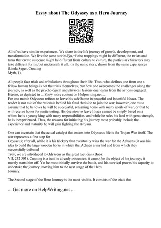Essay about The Odyssey as a Hero Journey
All of us have similar experiences. We share in the life journey of growth, development, and
transformation. We live the same storiesГўв‚¬В¦the trappings might be different, the twists and
turns that create suspense might be different from culture to culture, the particular characters may
take different forms, but underneath it all, it s the same story, drawn from the same experiences
(Linda Seger, Creating
Myth, 1).
All people face trials and tribulations throughout their life. Thus, what defines one from one s
fellow human beings is not the trials themselves, but how one overcomes the challenges along the
journey, as well as the psychological and physical lessons one learns from the actions engaged.
Heroes, as depicted in ... Show more content on Helpwriting.net ...
For one month Odysseus refuses to leave his safe home in peaceful and bountiful Ithaca. The
reader is not told of the rationale behind his final decision to join the war; however, one must
assume that he believes he will be successful, returning home with many spoils of war, or that he
will receive honor for participating. His decision to leave Ithaca cannot be simply based on a
whim: he is a young king with many responsibilities, and while he rules his land with great strength,
he is inexperienced. Thus, the reasons for initiating his journey most probably include the
experience and maturity he will gain fighting the Trojans.
One can ascertain that the actual catalyst that enters into Odysseus life is the Trojan War itself. The
war represents a first step for
Odysseus; after all, while it is his trickery that eventually wins the war for the Achaens (it was his
idea to build the large wooden horse in which the Achaen army hid and from which they
successfully defeated
Troy, we are introduced to Odysseus as the great tactician (Book
VII, 232 301). Cunning is a trait he already possesses: it cannot be the object of his journey; it
merely starts him off. Yet he must initially survive the battle, and his survival proves his capacity to
undertake the journey, moving him to the next stage of the Hero
Journey.
The Second stage of the Hero Journey is the most visible. It consists of the trials that
... Get more on HelpWriting.net ...
 