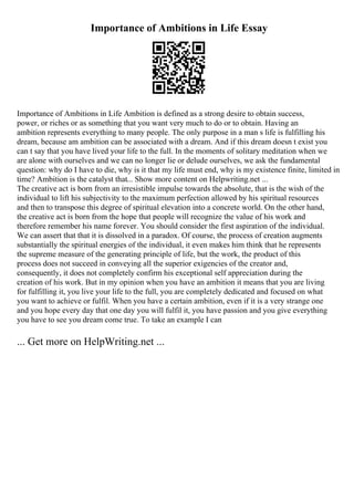 Importance of Ambitions in Life Essay
Importance of Ambitions in Life Ambition is defined as a strong desire to obtain success,
power, or riches or as something that you want very much to do or to obtain. Having an
ambition represents everything to many people. The only purpose in a man s life is fulfilling his
dream, because am ambition can be associated with a dream. And if this dream doesn t exist you
can t say that you have lived your life to the full. In the moments of solitary meditation when we
are alone with ourselves and we can no longer lie or delude ourselves, we ask the fundamental
question: why do I have to die, why is it that my life must end, why is my existence finite, limited in
time? Ambition is the catalyst that... Show more content on Helpwriting.net ...
The creative act is born from an irresistible impulse towards the absolute, that is the wish of the
individual to lift his subjectivity to the maximum perfection allowed by his spiritual resources
and then to transpose this degree of spiritual elevation into a concrete world. On the other hand,
the creative act is born from the hope that people will recognize the value of his work and
therefore remember his name forever. You should consider the first aspiration of the individual.
We can assert that that it is dissolved in a paradox. Of course, the process of creation augments
substantially the spiritual energies of the individual, it even makes him think that he represents
the supreme measure of the generating principle of life, but the work, the product of this
process does not succeed in conveying all the superior exigencies of the creator and,
consequently, it does not completely confirm his exceptional self appreciation during the
creation of his work. But in my opinion when you have an ambition it means that you are living
for fulfilling it, you live your life to the full, you are completely dedicated and focused on what
you want to achieve or fulfil. When you have a certain ambition, even if it is a very strange one
and you hope every day that one day you will fulfil it, you have passion and you give everything
you have to see you dream come true. To take an example I can
... Get more on HelpWriting.net ...
 