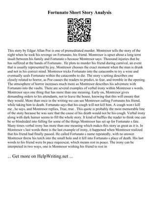 Fortunato Short Story Analysis
This story by Edgar Allan Poe is one of premeditated murder. Montresor tells the story of the
night when he took his revenge on Fortunato, his friend. Montresor is upset about a long term
insult between his family and Fortunato s because Montresor says: Thousand injuries that he
has suffered at the hands of Fortunato . He plots to murder his friend during carnival, an event
that is usually represented by joy. Montresor chooses the exact moment when the man is drunk
and not in his correct mind. Montresor tricks Fortunato into the catacombs to try a wine and
eventually seals Fortunato within the catacombs to die. The story s setting describes one
closely related to horror, as Poe causes the readers to predict, to fear, and tremble in the opening.
The atmosphere of horror increases much more as Montresor describes his adventure with
Fortunato into the vaults. There are several examples of verbal irony within Montresor s words.
Montresor says one thing that has more than one meaning. Early on, Montresor gives
demanding orders to his attendants, not to leave the house, knowing that this will ensure that
they would. More than once in the writing we can see Montresor calling Fortunato his friend,
while taking him to death. Fortunato says that his cough will not kill him. A cough won t kill
me , he says, and Montresor replies, True, true . This quote is probably the most memorable line
of the story because he was sure that the cause of his death would not be his cough. Verbal irony
along with dark humor seems to fill the whole story. It kind of baffles the reader to think one can
be so blindsided into falling for some of the things Montresor has set up for Fortunato s fate.
Many times verbal irony has more than one meaning which makes this story as great as it is. In
Montresor s last words there is the last example of irony, it happened when Montresor realized
that his friend had finally passed. He called Fortunato s name repeatedly, with no answer.
Montresor threw his torch into the small hole and it fell into Fortunato s place of death. His last
words to his friend were In pace requiescat, which means rest in peace. The irony can be
interpreted in two ways, one is Montresor wishing his friend to rest in
... Get more on HelpWriting.net ...
 