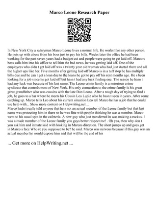 Marco Leone Research Paper
In New York City a salaryman Marco Leone lives a normal life. He works like any other person.
He puts up with abuse from his boss just to pay his bills. Weeks later the office he had been
working for the past seven years had a budget cut and people were going to get laid off. Marco s
boss calls him into his office to tell him the bad news, he was getting laid off. One of the
employees who didn t get laid off was a twenty year old woman who had just started there and all
the higher ups like her. Five months after getting laid off Marco is in a tuff stop he has multiple
bills due and he can t get a loan due to the loans he got to pay off his rent months ago. He s been
looking for a job since he got laid off but hasn t had any luck finding one. The reason he hasn t
had any luck was because of his last name. The Leone crime family is a notorious crime
syndicate that controls most of New York. His only connection to the crime family is his great
great grandfather who was cousins with the late Don Leone. After a rough day of trying to find a
job, he goes to a bar where he meets his Cousin Leo Lupiz who he hasn t seen in years. After some
catching up. Marco tells Leo about his current situation Leo tell Marco he has a job that he could
use help with... Show more content on Helpwriting.net ...
Marco hadn t really told anyone that he s not an actual member of the Leone family but that last
name was protecting him in there so he was fine with people thinking he was a member. Marco
went to his usual spot in the cafeteria. A new guy who just transferred in was making a ruckus. I
was a made member of the Leone family you guys better respect me! . Oh yea, then why don t
you ask him and inmate said with looking in Marcos direction. The short jumps up and goes get
in Marco s face Who re you supposed to be? he said. Marco was nervous because if this guy was an
actual member he would expose him and that will be the end of his
... Get more on HelpWriting.net ...
 