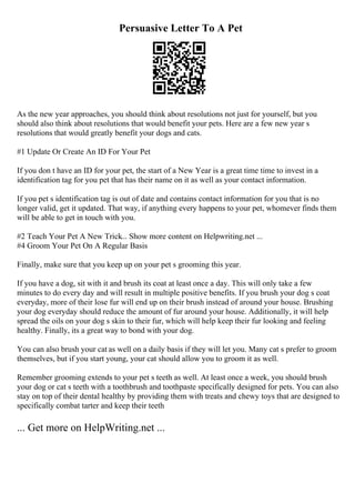 Persuasive Letter To A Pet
As the new year approaches, you should think about resolutions not just for yourself, but you
should also think about resolutions that would benefit your pets. Here are a few new year s
resolutions that would greatly benefit your dogs and cats.
#1 Update Or Create An ID For Your Pet
If you don t have an ID for your pet, the start of a New Year is a great time time to invest in a
identification tag for you pet that has their name on it as well as your contact information.
If you pet s identification tag is out of date and contains contact information for you that is no
longer valid, get it updated. That way, if anything every happens to your pet, whomever finds them
will be able to get in touch with you.
#2 Teach Your Pet A New Trick... Show more content on Helpwriting.net ...
#4 Groom Your Pet On A Regular Basis
Finally, make sure that you keep up on your pet s grooming this year.
If you have a dog, sit with it and brush its coat at least once a day. This will only take a few
minutes to do every day and will result in multiple positive benefits. If you brush your dog s coat
everyday, more of their lose fur will end up on their brush instead of around your house. Brushing
your dog everyday should reduce the amount of fur around your house. Additionally, it will help
spread the oils on your dog s skin to their fur, which will help keep their fur looking and feeling
healthy. Finally, its a great way to bond with your dog.
You can also brush your cat as well on a daily basis if they will let you. Many cat s prefer to groom
themselves, but if you start young, your cat should allow you to groom it as well.
Remember grooming extends to your pet s teeth as well. At least once a week, you should brush
your dog or cat s teeth with a toothbrush and toothpaste specifically designed for pets. You can also
stay on top of their dental healthy by providing them with treats and chewy toys that are designed to
specifically combat tarter and keep their teeth
... Get more on HelpWriting.net ...
 