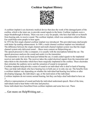 Cochlear Implant History
A cochlear implant is an electronic medical device that does the work of the damaged parts of the
cochlea, which is the inner ear, to provide sound signals to the brain. Cochlear implants were a
major breakthrough in history. There was now a way for people, who have had little or no benefit
from hearing aids, to receive sound. The cochlear implant, which was sometimes called a Bionic
Ear could help some people to hear again.
In 1972 the first single channel cochlear implant was introduced. This provided many deaf people
with better lip reading enhancement. In 1984, a multi channel cochlear implant was introduced.
The difference between the single channel and multi channel implant system was that the single
channel system only delivered sound ... Show more content on Helpwriting.net ...
The speech processor is like a computer, it is usually with the microphone behind the ear. The
speech processor analyzes the sound and sends it to the transmitter.
The transmitter is worn on the head just behind the ear, it sends coded signals to the implanted
receiver just under the skin. The receiver takes the coded electrical signals from the transmitter and
takes them to the electrodes which have been surgically implanted in the cochlea. These electrodes
then stimulate the auditory nerve and the sensation of sound in recognized.
Cochlear implants help provide a sense of sound to an individual who is deaf or hard of hearing.
They can help individuals who have hearing loss in both ears or in only one ear. The benefits from
a cochlear implant vary depending on whether the individual had hearing loss before or after
developing language, the individual s age, or the motivation of the individual.
Cochlear implants do not restore normal hearing, but they can help a deaf individual to have an
3
effective representation of sound and help the individual understand speech. Most of the time,
individuals tend to hear better with time and practice.
Some individuals have benefitted from cochlear implants and some have not. There
... Get more on HelpWriting.net ...
 