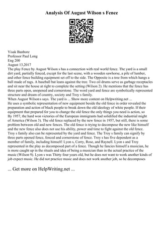 Analysis Of August Wilson s Fence
Yisak Banbore
Professor Paul Long
Eng 200
August 13,2017
The play Fence by August Wilson s has a connection with real world fence. The yard is a small
dirt yard, partially fenced, except for the last scene, with a wooden sawhorse, a pile of lumber,
and other fence building equipment set off to the side. The Opposite is a tree from which hangs a
ball made of rags. A baseball bat leans against the tree. Two oil drums serve as garbage receptacles
and sit near the house at right to complete the setting (Wilson 2). He mentions that the fence has
three parts open, unopened and cornerstone. The word yard and fence are symbolically represented
structure and dream of country, society and Troy s family.
When August Wilsons says. The yard is ... Show more content on Helpwriting.net ...
He uses a symbolic representation of new equipment beside the old fence in order revealed the
preparation and action of black people to break down the old ideology of white people. If their
equipment that prepared for you to change the old fence the only things you need is action, so
By 1957, the hard won victories of the European immigrants had solidified the industrial might
of America (Wilson 3). The old fence replaced by the new fence in 1957, but still, there is some
problem between old and new fences. The old fence is trying to decompose the new like himself
and the new fence also does not use his ability, power and time to fight against the old fence.
Troy s family also can be represented by the yard and fence. The Troy s family can signify by
three parts opened fence, fenced and cornerstone of fence. Troy s has five dependent as a
member of family, including himself: Lyon s, Corry, Rose, and Raynell. Lyon s and Troy
represented in the play as decomposed part of a fence. Though he fancies himself a musician, he
is more caught up in the rituals and idea of being a musician than in the actual practice of the
music (Wilson 9). Lyon s was Thirty four years old, but he does not want to work another kinds of
job expect music. He did not practice music and does not work another job, so he decomposes
... Get more on HelpWriting.net ...
 