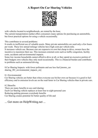 A Report On Car Sharing Vehicles
with vehicles located in neighborhoods, are rented by the hour,
The current transportation market offers consumers many options for purchasing an automobile,
but fewer practical options for using a vehicle occasionally.
This contributes to several problems:
It results in inefficient use of valuable assets. Many private automobiles are used only a few hours
per week. These low annual mileage vehicles have high costs per vehicle mile.
It increases vehicle use. Because cars are expensive to own but cheap to drive, owners have the
incentive to maximize their use. This increases external costs such as traffic congestion, facility
costs, accidents and environmental impacts.
Some low income households cannot afford to drive at all, or they spend an excessive portion of
their budgets own vehicles they only need occasionally. This is a financial burden and contributes
to problems such as uninsured driving.
8.Car Sharing Impacts: with fewer pollutants and use less fuel [momo_car
sharing_f03_environmental_impacts_en]
8.1.Environmental
Car Sharing vehicles are better than when everyone use his/her own car because it is good in fuel
efficiency and in emission levels are on the road faster in Car Sharing vehicles than in private cars.
8.2.Benefits
There are many benefits to use card sharing:
Each Car Sharing vehicle replaces at least four to eight personal cars
Reducing parking pressure everybody benefits
Car Sharing creates potential for better quality of life and
... Get more on HelpWriting.net ...
 