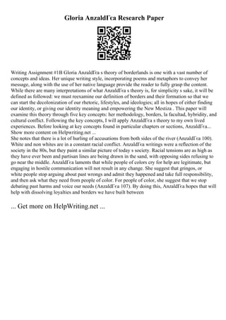Gloria AnzaldГєa Research Paper
Writing Assignment #1B Gloria AnzaldГєa s theory of borderlands is one with a vast number of
concepts and ideas. Her unique writing style, incorporating poems and metaphors to convey her
message, along with the use of her native language provide the reader to fully grasp the content.
While there are many interpretations of what AnzaldГєa s theory is, for simplicity s sake, it will be
defined as followed: we must reexamine our definition of borders and their formation so that we
can start the decolonization of our rhetoric, lifestyles, and ideologies; all in hopes of either finding
our identity, or giving our identity meaning and empowering the New Mestiza . This paper will
examine this theory through five key concepts: her methodology, borders, la facultad, hybridity, and
cultural conflict. Following the key concepts, I will apply AnzaldГєa s theory to my own lived
experiences. Before looking at key concepts found in particular chapters or sections, AnzaldГєa...
Show more content on Helpwriting.net ...
She notes that there is a lot of hurling of accusations from both sides of the river (AnzaldГєa 100).
White and non whites are in a constant racial conflict. AnzaldГєa writings were a reflection of the
society in the 80s, but they paint a similar picture of today s society. Racial tensions are as high as
they have ever been and partisan lines are being drawn in the sand, with opposing sides refusing to
go near the middle. AnzaldГєa laments that while people of colors cry for help are legitimate, but
engaging in hostile communication will not result in any change. She suggest that gringos, or
white people stop arguing about past wrongs and admit they happened and take full responsibility,
and then ask what they need from people of color. For people of color, she suggest that we stop
debating past harms and voice our needs (AnzaldГєa 107). By doing this, AnzaldГєa hopes that will
help with dissolving loyalties and borders we have built between
... Get more on HelpWriting.net ...
 