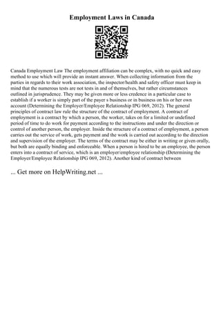 Employment Laws in Canada
Canada Employment Law The employment affiliation can be complex, with no quick and easy
method to use which will provide an instant answer. When collecting information from the
parties in regards to their work association, the inspector/health and safety officer must keep in
mind that the numerous tests are not tests in and of themselves, but rather circumstances
outlined in jurisprudence. They may be given more or less credence in a particular case to
establish if a worker is simply part of the payer s business or in business on his or her own
account (Determining the Employer/Employee Relationship IPG 069, 2012). The general
principles of contract law rule the structure of the contract of employment. A contract of
employment is a contract by which a person, the worker, takes on for a limited or undefined
period of time to do work for payment according to the instructions and under the direction or
control of another person, the employer. Inside the structure of a contract of employment, a person
carries out the service of work, gets payment and the work is carried out according to the direction
and supervision of the employer. The terms of the contract may be either in writing or given orally,
but both are equally binding and enforceable. When a person is hired to be an employee, the person
enters into a contract of service, which is an employer/employee relationship (Determining the
Employer/Employee Relationship IPG 069, 2012). Another kind of contract between
... Get more on HelpWriting.net ...
 