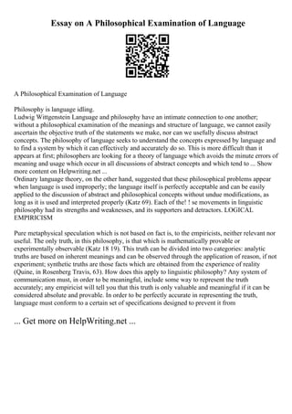 Essay on A Philosophical Examination of Language
A Philosophical Examination of Language
Philosophy is language idling.
Ludwig Wittgenstein Language and philosophy have an intimate connection to one another;
without a philosophical examination of the meanings and structure of language, we cannot easily
ascertain the objective truth of the statements we make, nor can we usefully discuss abstract
concepts. The philosophy of language seeks to understand the concepts expressed by language and
to find a system by which it can effectively and accurately do so. This is more difficult than it
appears at first; philosophers are looking for a theory of language which avoids the minute errors of
meaning and usage which occur in all discussions of abstract concepts and which tend to ... Show
more content on Helpwriting.net ...
Ordinary language theory, on the other hand, suggested that these philosophical problems appear
when language is used improperly; the language itself is perfectly acceptable and can be easily
applied to the discussion of abstract and philosophical concepts without undue modifications, as
long as it is used and interpreted properly (Katz 69). Each of the! ! se movements in linguistic
philosophy had its strengths and weaknesses, and its supporters and detractors. LOGICAL
EMPIRICISM
Pure metaphysical speculation which is not based on fact is, to the empiricists, neither relevant nor
useful. The only truth, in this philosophy, is that which is mathematically provable or
experimentally observable (Katz 18 19). This truth can be divided into two categories: analytic
truths are based on inherent meanings and can be observed through the application of reason, if not
experiment; synthetic truths are those facts which are obtained from the experience of reality
(Quine, in Rosenberg Travis, 63). How does this apply to linguistic philosophy? Any system of
communication must, in order to be meaningful, include some way to represent the truth
accurately; any empiricist will tell you that this truth is only valuable and meaningful if it can be
considered absolute and provable. In order to be perfectly accurate in representing the truth,
language must conform to a certain set of specifications designed to prevent it from
... Get more on HelpWriting.net ...
 