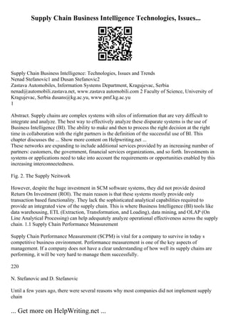 Supply Chain Business Intelligence Technologies, Issues...
Supply Chain Business Intelligence: Technologies, Issues and Trends
Nenad Stefanovic1 and Dusan Stefanovic2
Zastava Automobiles, Information Systems Department, Kragujevac, Serbia
nenad@automobili.zastava.net, www.zastava automobili.com 2 Faculty of Science, University of
Kragujevac, Serbia dusans@kg.ac.yu, www.pmf.kg.ac.yu
1
Abstract. Supply chains are complex systems with silos of information that are very difficult to
integrate and analyze. The best way to effectively analyze these disparate systems is the use of
Business Intelligence (BI). The ability to make and then to process the right decision at the right
time in collaboration with the right partners is the definition of the successful use of BI. This
chapter discusses the ... Show more content on Helpwriting.net ...
These networks are expanding to include additional services provided by an increasing number of
partners: customers, the government, financial services organizations, and so forth. Investments in
systems or applications need to take into account the requirements or opportunities enabled by this
increasing interconnectedness.
Fig. 2. The Supply Neitwork
However, despite the huge investment in SCM software systems, they did not provide desired
Return On Investment (ROI). The main reason is that these systems mostly provide only
transaction based functionality. They lack the sophisticated analytical capabilities required to
provide an integrated view of the supply chain. This is where Business Intelligence (BI) tools like
data warehousing, ETL (Extraction, Transformation, and Loading), data mining, and OLAP (On
Line Analytical Processing) can help adequately analyze operational effectiveness across the supply
chain. 1.1 Supply Chain Performance Measurement
Supply Chain Performance Measurement (SCPM) is vital for a company to survive in today s
competitive business environment. Performance measurement is one of the key aspects of
management. If a company does not have a clear understanding of how well its supply chains are
performing, it will be very hard to manage them successfully.
220
N. Stefanovic and D. Stefanovic
Until a few years ago, there were several reasons why most companies did not implement supply
chain
... Get more on HelpWriting.net ...
 