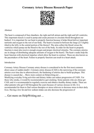 Coronary Artery Disease Research Paper
Abstract
The heart is composed of four chambers, the right and left atrium and the right and left ventricles.
This important muscle is used to pump and create pressure to circulate blood throughout our
bodies2. It is important for our heart to properly function because it helps blood deliver important
nutrients and oxygen to the rest of our body. The heart is located in between the lungs (2/3 slightly
tilted to the left), in the central portion of the thorax2. The atria collect the blood versus the
ventricles which pump out the blood to the rest of the body. In order for the heart to properly
function is must also receive enough oxygen and proper electrical stimulus. The coronary arteries
are in charge of distributing adequate amounts of oxygen to the heart2. The heart s nodes help the
heart function with electrical impulses which allow the heart to contract. These are also known as
the pacemakers of the heart. Failure to properly function can result in a heart attack.
Introduction
Coronary Artery Disease Coronary artery disease is considered to be the first most common
direct cause of sudden death1. Coronary artery disease (CAD) is the narrowing of the coronary
arteries over time due to atherosclerosis, the hardening of arteries due to build up plaque. This
disease is caused due ... Show more content on Helpwriting.net ...
Modifying everyday living activities and dietary intake can reduce progression of CAD1. For
those who smoke, it would be recommended to quit smoking. Some patients who are obese get
CAD, and it is recommended to regularly exercise and obtain a healthy dietary intake. There are
other patients who get CAD throughout the years because of various stresses in life. It is
recommended for them to find various therapies or stress relievers to decrease stress in their daily
lives. Having a low fat and low sodium intake can also decrease the progression of
... Get more on HelpWriting.net ...
 