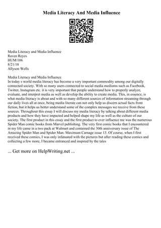 Media Literacy And Media Influence
Media Literacy and Media Influence
Raven Reyes
HUM/186
8/21/18
Allyson Wells
Media Literacy and Media Influence
In today s world media literacy has become a very important commodity among our digitally
connected society. With so many users connected to social media mediums such as Facebook,
Twitter, Instagram etc. it is very important that people understand how to properly analyze,
evaluate, and interpret media as well as develop the ability to create media. This, in essence, is
what media literacy is about and with so many different sources of information streaming through
our daily lives all at once, being media literate can not only help us discern actual facts from
fiction, but it helps us better understand some of the complex messages we receive from these
sources. Throughout this essay I will discuss my media literacy by talking about different media
products and how they have impacted and helped shape my life as well as the culture of our
society. The first product in this essay and the first product to ever influence me was the numerous
Spider Man comic books from Marvel publishing. The very first comic books that I encountered
in my life came in a two pack at Walmart and contained the 30th anniversary issue of The
Amazing Spider Man and Spider Man: Maximum Carnage issue 13. Of course, when I first
received these comics, I was only infatuated with the pictures but after reading these comics and
collecting a few more, I became entranced and inspired by the tales
... Get more on HelpWriting.net ...
 