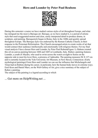 Hero and Leander by Peter Paul Reubens
During this semester s course we have studied various styles of art throughout Europe, and what
has intrigued me the most is Baroque art. Baroque, as we have studied it, is a period of artistic
style that used exaggerated motion and clear, easily interpreted detail to produce drama, in
sculpture, and painting. Baroquestyle began in Rome, Italy in the 1600s and quickly spread
throughout Europe. The Baroque style was endorsed by the Roman Catholic Church, in their
response to the Protestant Reformation. The Church encouraged artists to create works of art that
would connect their audience intellectually and emotionally with religious themes. For my final
visual analysis I have chosen Hero and Leander, by Peter Paul Rubens(Figure 1). Rubens created
this oil on canvas painting between 1604 and 1605 in Lombardy, Italy. Ruben s painting features
Leander, a youth of Abydos, who used to swim across the waters at night to Sestos on the
opposite side to meet his lover Hero, a priestess of Aphrodite. The painting measures 96 X 127 cm
and is currently located in the Yale University Art Museum, in New Haven, Connecticut. (Early
mythological paintings) From Hero and Leander we can see the influence that Michelangelo and
Titian had on Rubens during his career, in particular, how the human body moves in extreme ways.
Emil Kren and Daniel Marx, on the Web Gallery of Art, give a nice summary of the subject of
Ruben s painting.
The subject of the painting is a legend according to which
... Get more on HelpWriting.net ...
 