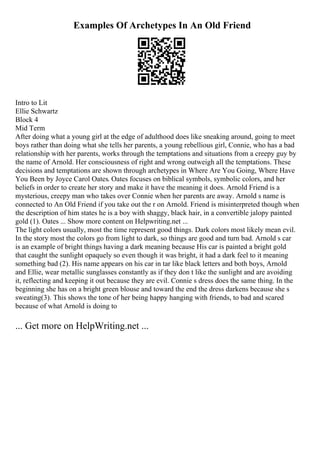 Examples Of Archetypes In An Old Friend
Intro to Lit
Ellie Schwartz
Block 4
Mid Term
After doing what a young girl at the edge of adulthood does like sneaking around, going to meet
boys rather than doing what she tells her parents, a young rebellious girl, Connie, who has a bad
relationship with her parents, works through the temptations and situations from a creepy guy by
the name of Arnold. Her consciousness of right and wrong outweigh all the temptations. These
decisions and temptations are shown through archetypes in Where Are You Going, Where Have
You Been by Joyce Carol Oates. Oates focuses on biblical symbols, symbolic colors, and her
beliefs in order to create her story and make it have the meaning it does. Arnold Friend is a
mysterious, creepy man who takes over Connie when her parents are away. Arnold s name is
connected to An Old Friend if you take out the r on Arnold. Friend is misinterpreted though when
the description of him states he is a boy with shaggy, black hair, in a convertible jalopy painted
gold (1). Oates ... Show more content on Helpwriting.net ...
The light colors usually, most the time represent good things. Dark colors most likely mean evil.
In the story most the colors go from light to dark, so things are good and turn bad. Arnold s car
is an example of bright things having a dark meaning because His car is painted a bright gold
that caught the sunlight opaquely so even though it was bright, it had a dark feel to it meaning
something bad (2). His name appears on his car in tar like black letters and both boys, Arnold
and Ellie, wear metallic sunglasses constantly as if they don t like the sunlight and are avoiding
it, reflecting and keeping it out because they are evil. Connie s dress does the same thing. In the
beginning she has on a bright green blouse and toward the end the dress darkens because she s
sweating(3). This shows the tone of her being happy hanging with friends, to bad and scared
because of what Arnold is doing to
... Get more on HelpWriting.net ...
 