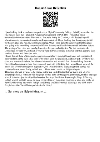 Honors Class Reflection
Upon looking back at my honors experience at Elgin Community College, I vividly remember the
first honors class that I attended, American Government, or POS 150. I remember being
extremely nervous to attend this class. At this point in my ECC career, I still doubted myself
when it came to my academics and what I was capable of. I kept thinking that I was going to fail
my honors class and ruin my honors experience. What I soon came to realize was that this class
was going to be something completely different than the traditional classes that I had taken before.
The setting of this class was mostly discussion, lecture, and reflection. We had our textbook,
Democracy for the Few, and each week we were instructed to read a chapter and then come to class
ready to discuss and share our ideas.
I loved this attribute of the class because we could always input different ideas and connect with
other students in the class since there were ten of us in the classroom. Not only did I love how the
class was structured and run, but also the information and material that I learned along the way.
Since this class was American Government, I went into it thinking that I would know some of the
basics that we learn throughout high school, but I was mistaken. Everything that I learned was
completely new to me. Sadly, what I was ... Show more content on Helpwriting.net ...
This class, allowed my eyes to be opened to the true United States that we live in and all of its
different policies. I felt like I was not given the full truth all throughout elementary, middle, and high
school, but rather just the simplified version. In a way, I wish that I was taught things differently
in high school, so that I would be more prepared for my American government class and not be so
perplexed by every new topic. In high school they should have made us analyze and think more
deeply into all of the different policies in the United
... Get more on HelpWriting.net ...
 