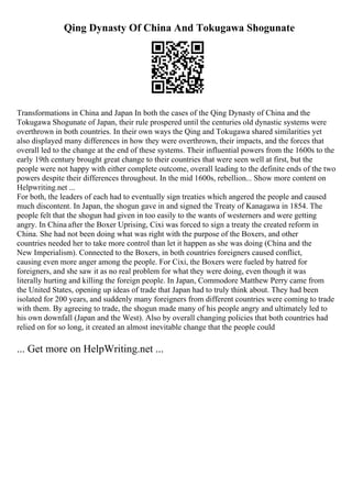 Qing Dynasty Of China And Tokugawa Shogunate
Transformations in China and Japan In both the cases of the Qing Dynasty of China and the
Tokugawa Shogunate of Japan, their rule prospered until the centuries old dynastic systems were
overthrown in both countries. In their own ways the Qing and Tokugawa shared similarities yet
also displayed many differences in how they were overthrown, their impacts, and the forces that
overall led to the change at the end of these systems. Their influential powers from the 1600s to the
early 19th century brought great change to their countries that were seen well at first, but the
people were not happy with either complete outcome, overall leading to the definite ends of the two
powers despite their differences throughout. In the mid 1600s, rebellion... Show more content on
Helpwriting.net ...
For both, the leaders of each had to eventually sign treaties which angered the people and caused
much discontent. In Japan, the shogun gave in and signed the Treaty of Kanagawa in 1854. The
people felt that the shogun had given in too easily to the wants of westerners and were getting
angry. In China after the Boxer Uprising, Cixi was forced to sign a treaty the created reform in
China. She had not been doing what was right with the purpose of the Boxers, and other
countries needed her to take more control than let it happen as she was doing (China and the
New Imperialism). Connected to the Boxers, in both countries foreigners caused conflict,
causing even more anger among the people. For Cixi, the Boxers were fueled by hatred for
foreigners, and she saw it as no real problem for what they were doing, even though it was
literally hurting and killing the foreign people. In Japan, Commodore Matthew Perry came from
the United States, opening up ideas of trade that Japan had to truly think about. They had been
isolated for 200 years, and suddenly many foreigners from different countries were coming to trade
with them. By agreeing to trade, the shogun made many of his people angry and ultimately led to
his own downfall (Japan and the West). Also by overall changing policies that both countries had
relied on for so long, it created an almost inevitable change that the people could
... Get more on HelpWriting.net ...
 