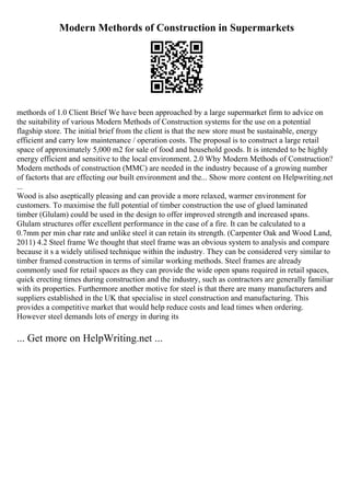 Modern Methords of Construction in Supermarkets
methords of 1.0 Client Brief We have been approached by a large supermarket firm to advice on
the suitability of various Modern Methods of Construction systems for the use on a potential
flagship store. The initial brief from the client is that the new store must be sustainable, energy
efficient and carry low maintenance / operation costs. The proposal is to construct a large retail
space of approximately 5,000 m2 for sale of food and household goods. It is intended to be highly
energy efficient and sensitive to the local environment. 2.0 Why Modern Methods of Construction?
Modern methods of construction (MMC) are needed in the industry because of a growing number
of factorts that are effecting our built environment and the... Show more content on Helpwriting.net
...
Wood is also aseptically pleasing and can provide a more relaxed, warmer environment for
customers. To maximise the full potential of timber construction the use of glued laminated
timber (Glulam) could be used in the design to offer improved strength and increased spans.
Glulam structures offer excellent performance in the case of a fire. It can be calculated to a
0.7mm per min char rate and unlike steel it can retain its strength. (Carpenter Oak and Wood Land,
2011) 4.2 Steel frame We thought that steel frame was an obvious system to analysis and compare
because it s a widely utilised technique within the industry. They can be considered very similar to
timber framed construction in terms of similar working methods. Steel frames are already
commonly used for retail spaces as they can provide the wide open spans required in retail spaces,
quick erecting times during construction and the industry, such as contractors are generally familiar
with its properties. Furthermore another motive for steel is that there are many manufacturers and
suppliers established in the UK that specialise in steel construction and manufacturing. This
provides a competitive market that would help reduce costs and lead times when ordering.
However steel demands lots of energy in during its
... Get more on HelpWriting.net ...
 