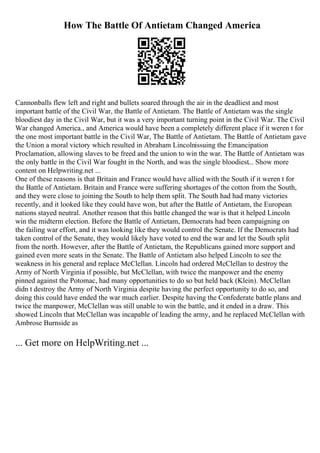 How The Battle Of Antietam Changed America
Cannonballs flew left and right and bullets soared through the air in the deadliest and most
important battle of the Civil War, the Battle of Antietam. The Battle of Antietam was the single
bloodiest day in the Civil War, but it was a very important turning point in the Civil War. The Civil
War changed America., and America would have been a completely different place if it weren t for
the one most important battle in the Civil War, The Battle of Antietam. The Battle of Antietam gave
the Union a moral victory which resulted in Abraham Lincolnissuing the Emancipation
Proclamation, allowing slaves to be freed and the union to win the war. The Battle of Antietam was
the only battle in the Civil War fought in the North, and was the single bloodiest... Show more
content on Helpwriting.net ...
One of these reasons is that Britain and France would have allied with the South if it weren t for
the Battle of Antietam. Britain and France were suffering shortages of the cotton from the South,
and they were close to joining the South to help them split. The South had had many victories
recently, and it looked like they could have won, but after the Battle of Antietam, the European
nations stayed neutral. Another reason that this battle changed the war is that it helped Lincoln
win the midterm election. Before the Battle of Antietam, Democrats had been campaigning on
the failing war effort, and it was looking like they would control the Senate. If the Democrats had
taken control of the Senate, they would likely have voted to end the war and let the South split
from the north. However, after the Battle of Antietam, the Republicans gained more support and
gained even more seats in the Senate. The Battle of Antietam also helped Lincoln to see the
weakness in his general and replace McClellan. Lincoln had ordered McClellan to destroy the
Army of North Virginia if possible, but McClellan, with twice the manpower and the enemy
pinned against the Potomac, had many opportunities to do so but held back (Klein). McClellan
didn t destroy the Army of North Virginia despite having the perfect opportunity to do so, and
doing this could have ended the war much earlier. Despite having the Confederate battle plans and
twice the manpower, McClellan was still unable to win the battle, and it ended in a draw. This
showed Lincoln that McClellan was incapable of leading the army, and he replaced McClellan with
Ambrose Burnside as
... Get more on HelpWriting.net ...
 