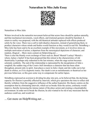 Naturalism in Miss Julie Essay
Naturalism in Miss Julie
Writers involved in the naturalist movement believed that actors lines should be spoken naturally,
and that mechanical movements, vocal effects, and irrational gestures should be banished. A
return to reality was proposed, with the old theatrical attitudes replaced with effects produced
solely by the voice. There was a call to individualise characters, instead of generalising them, to
produce characters whose minds and bodies would function as they would in real life. Strindberg s
Miss Julie has been said to be an excellent example of this movement, as it involves stress on
multiple motivation of action; a departure from the stereotypical depictions of character; and
random, illogical ... Show more content on Helpwriting.net ...
There is also the bluntly overt exchange of lines such as, Beast! Menial! Lackey! Menial s
whore, lackey s harlot! It has been proposed that this retreat to the characteristics of old
theatricality is perhaps only redeemed in the last minutes, when the stage action becomes
solemnly symbolic. The end of the relationship is represented by the decapitation of Julie s
songbird; the sudden ring of the Count s bell introduces a character that has been silent
throughout, present only in spirit. Jean places a razor in Julie s hand, and she walks out to her
death in silence, as if in a hypnotic trance. Her death is not as melodramatic or theatrical as her
previous behaviour, so this goes some way to compensate for earlier lapses.
Strindberg expressed an aversion to dividing his play into acts, as he believed that, the declining
capacity for illusion is possibly affected by intervals, which give spectators the time to reflect and
thereby withdraw from the suggestive influence of the author hypnotist. His theory centres on the
assumption that by eliminating intervals, which act as breaks from the action, continuity would
improve, thereby increasing the intense nature of the plays action and creating a claustrophobic
environment. In order not to break the illusion, he also wanted to be rid of any musicians that the
audience could see, and would not
... Get more on HelpWriting.net ...
 