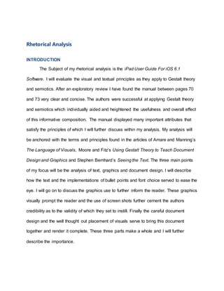 Rhetorical Analysis
INTRODUCTION
The Subject of my rhetorical analysis is the iPad User Guide For iOS 6.1
Software. I will evaluate the visual and textual principles as they apply to Gestalt theory
and semiotics. After an exploratory review I have found the manual between pages 70
and 73 very clear and concise. The authors were successful at applying Gestalt theory
and semiotics which individually aided and heightened the usefulness and overall effect
of this informative composition. The manual displayed many important attributes that
satisfy the principles of which I will further discuss within my analysis. My analysis will
be anchored with the terms and principles found in the articles of Amare and Manning’s
The Language of Visuals, Moore and Fitz’s Using Gestalt Theory to Teach Document
Design and Graphics and Stephen Bernhard’s Seeing the Text. The three main points
of my focus will be the analysis of text, graphics and document design. I will describe
how the text and the implementations of bullet points and font choice served to ease the
eye. I will go on to discuss the graphics use to further inform the reader. These graphics
visually prompt the reader and the use of screen shots further cement the authors
credibility as to the validity of which they set to instill. Finally the careful document
design and the well thought out placement of visuals serve to bring this document
together and render it complete. These three parts make a whole and I will further
describe the importance.
 