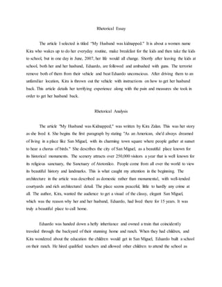 Rhetorical Essay
The article I selected is titled “My Husband was kidnapped." It is about a women name
Kira who wakes up to do her everyday routine, make breakfast for the kids and then take the kids
to school, but in one day in June, 2007, her life would all change. Shortly after leaving the kids at
school, both her and her husband, Eduardo, are followed and ambushed with guns. The terrorist
remove both of them from their vehicle and beat Eduardo unconscious. After driving them to an
unfamiliar location, Kira is thrown out the vehicle with instructions on how to get her husband
back. This article details her terrifying experience along with the pain and measures she took in
order to get her husband back.
Rhetorical Analysis
The article "My Husband was Kidnapped," was written by Kira Zalan. This was her story
as she lived it. She begins the first paragraph by stating "As an American, she'd always dreamed
of living in a place like San Miguel, with its charming town square where people gather at sunset
to hear a chorus of birds." She describes the city of San Miguel, as a beautiful place known for
its historical monuments. The scenery attracts over 250,000 visitors a year that is well known for
its religious sanctuary, the Sanctuary of Atotonilco. People come from all over the world to view
its beautiful history and landmarks. This is what caught my attention in the beginning. The
architecture in the article was described as domestic rather than monumental, with well-tended
courtyards and rich architectural detail. The place seems peaceful, little to hardly any crime at
all. The author, Kira, wanted the audience to get a visual of the classy, elegant San Miguel,
which was the reason why her and her husband, Eduardo, had lived there for 15 years. It was
truly a beautiful place to call home.
Eduardo was handed down a hefty inheritance and owned a train that coincidently
traveled through the backyard of their stunning home and ranch. When they had children, and
Kira wondered about the education the children would get in San Miguel, Eduardo built a school
on their ranch. He hired qualified teachers and allowed other children to attend the school as
 