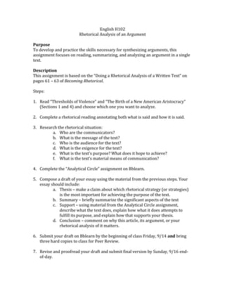 English H102
Rhetorical Analysis of an Argument
Purpose
To develop and practice the skills necessary for synthesizing arguments, this
assignment focuses on reading, summarizing, and analyzing an argument in a single
text.
Description
This assignment is based on the “Doing a Rhetorical Analysis of a Written Text” on
pages 61 – 63 of Becoming Rhetorical.
Steps:
1. Read “Thresholds of Violence” and “The Birth of a New American Aristocracy”
(Sections 1 and 4) and choose which one you want to analyze.
2. Complete a rhetorical reading annotating both what is said and how it is said.
3. Research the rhetorical situation:
a. Who are the communicators?
b. What is the message of the text?
c. Who is the audience for the text?
d. What is the exigence for the text?
e. What is the text’s purpose? What does it hope to achieve?
f. What is the text’s material means of communication?
4. Complete the “Analytical Circle” assignment on Bblearn.
5. Compose a draft of your essay using the material from the previous steps. Your
essay should include:
a. Thesis – make a claim about which rhetorical strategy (or strategies)
is the most important for achieving the purpose of the text.
b. Summary – briefly summarize the significant aspects of the text
c. Support – using material from the Analytical Circle assignment,
describe what the text does, explain how what it does attempts to
fulfill its purpose, and explain how that supports your thesis.
d. Conclusion – comment on why this article, its argument, or your
rhetorical analysis of it matters.
6. Submit your draft on Bblearn by the beginning of class Friday, 9/14 and bring
three hard copies to class for Peer Review.
7. Revise and proofread your draft and submit final version by Sunday, 9/16 end-
of-day.
 