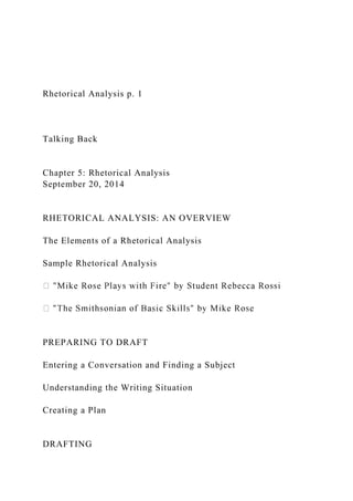 Rhetorical Analysis p. 1
Talking Back
Chapter 5: Rhetorical Analysis
September 20, 2014
RHETORICAL ANALYSIS: AN OVERVIEW
The Elements of a Rhetorical Analysis
Sample Rhetorical Analysis
PREPARING TO DRAFT
Entering a Conversation and Finding a Subject
Understanding the Writing Situation
Creating a Plan
DRAFTING
 