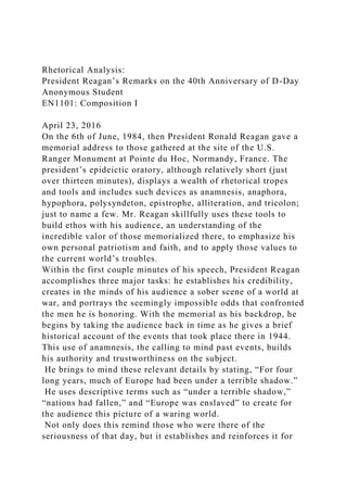 Rhetorical Analysis:
President Reagan’s Remarks on the 40th Anniversary of D-Day
Anonymous Student
EN1101: Composition I
April 23, 2016
On the 6th of June, 1984, then President Ronald Reagan gave a
memorial address to those gathered at the site of the U.S.
Ranger Monument at Pointe du Hoc, Normandy, France. The
president’s epideictic oratory, although relatively short (just
over thirteen minutes), displays a wealth of rhetorical tropes
and tools and includes such devices as anamnesis, anaphora,
hypophora, polysyndeton, epistrophe, alliteration, and tricolon;
just to name a few. Mr. Reagan skillfully uses these tools to
build ethos with his audience, an understanding of the
incredible valor of those memorialized there, to emphasize his
own personal patriotism and faith, and to apply those values to
the current world’s troubles.
Within the first couple minutes of his speech, President Reagan
accomplishes three major tasks: he establishes his credibility,
creates in the minds of his audience a sober scene of a world at
war, and portrays the seemingly impossible odds that confronted
the men he is honoring. With the memorial as his backdrop, he
begins by taking the audience back in time as he gives a brief
historical account of the events that took place there in 1944.
This use of anamnesis, the calling to mind past events, builds
his authority and trustworthiness on the subject.
He brings to mind these relevant details by stating, “For four
long years, much of Europe had been under a terrible shadow.”
He uses descriptive terms such as “under a terrible shadow,”
“nations had fallen,” and “Europe was enslaved” to create for
the audience this picture of a waring world.
Not only does this remind those who were there of the
seriousness of that day, but it establishes and reinforces it for
 